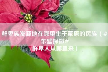 鲜卑族发源地在哪里生于草原的民族（#东壁探微# 鲜卑人从哪里来）