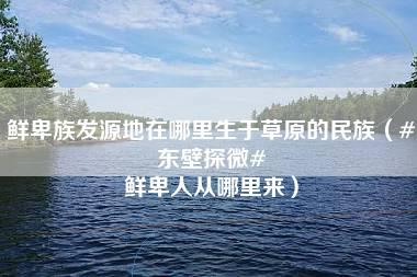 鲜卑族发源地在哪里生于草原的民族（#东壁探微# 鲜卑人从哪里来）