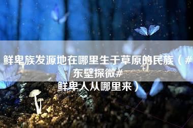 鲜卑族发源地在哪里生于草原的民族（#东壁探微# 鲜卑人从哪里来）