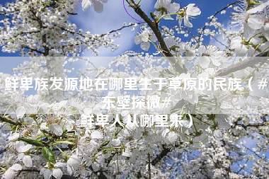 鲜卑族发源地在哪里生于草原的民族（#东壁探微# 鲜卑人从哪里来）