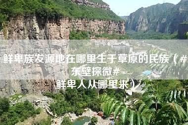 鲜卑族发源地在哪里生于草原的民族（#东壁探微# 鲜卑人从哪里来）