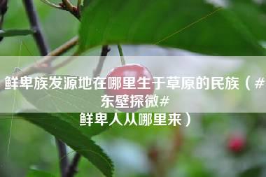 鲜卑族发源地在哪里生于草原的民族（#东壁探微# 鲜卑人从哪里来）