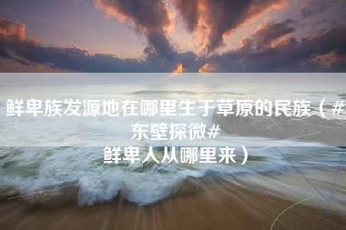 鲜卑族发源地在哪里生于草原的民族（#东壁探微# 鲜卑人从哪里来）