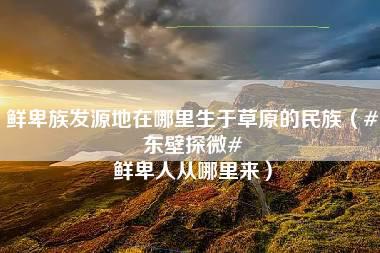 鲜卑族发源地在哪里生于草原的民族（#东壁探微# 鲜卑人从哪里来）