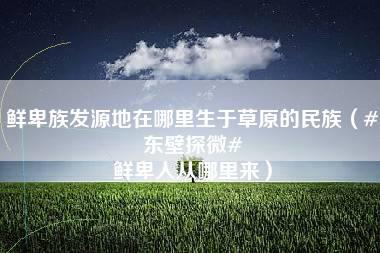 鲜卑族发源地在哪里生于草原的民族（#东壁探微# 鲜卑人从哪里来）