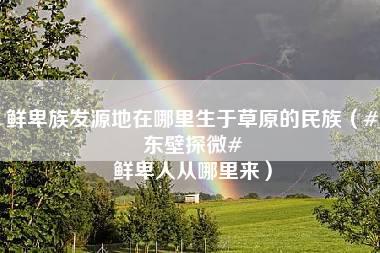 鲜卑族发源地在哪里生于草原的民族（#东壁探微# 鲜卑人从哪里来）