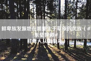 鲜卑族发源地在哪里生于草原的民族（#东壁探微# 鲜卑人从哪里来）