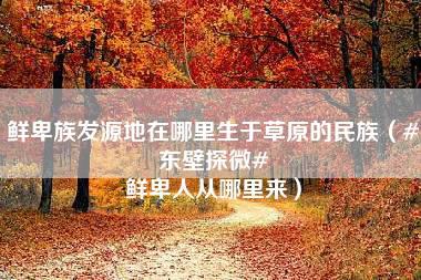 鲜卑族发源地在哪里生于草原的民族（#东壁探微# 鲜卑人从哪里来）