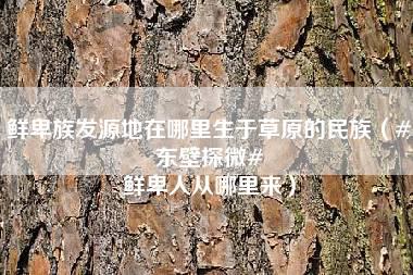 鲜卑族发源地在哪里生于草原的民族（#东壁探微# 鲜卑人从哪里来）