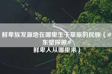 鲜卑族发源地在哪里生于草原的民族（#东壁探微# 鲜卑人从哪里来）