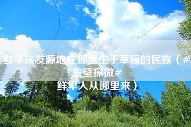 鲜卑族发源地在哪里生于草原的民族（#东壁探微# 鲜卑人从哪里来）