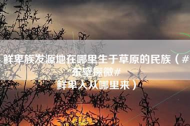 鲜卑族发源地在哪里生于草原的民族（#东壁探微# 鲜卑人从哪里来）