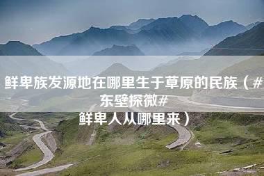 鲜卑族发源地在哪里生于草原的民族（#东壁探微# 鲜卑人从哪里来）