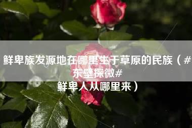 鲜卑族发源地在哪里生于草原的民族（#东壁探微# 鲜卑人从哪里来）