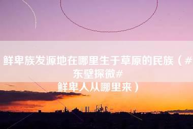 鲜卑族发源地在哪里生于草原的民族（#东壁探微# 鲜卑人从哪里来）