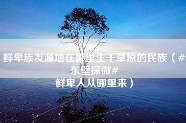 鲜卑族发源地在哪里生于草原的民族（#东壁探微# 鲜卑人从哪里来）