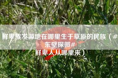 鲜卑族发源地在哪里生于草原的民族（#东壁探微# 鲜卑人从哪里来）