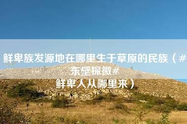 鲜卑族发源地在哪里生于草原的民族（#东壁探微# 鲜卑人从哪里来）