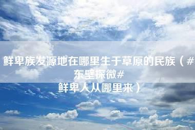 鲜卑族发源地在哪里生于草原的民族（#东壁探微# 鲜卑人从哪里来）