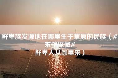 鲜卑族发源地在哪里生于草原的民族（#东壁探微# 鲜卑人从哪里来）