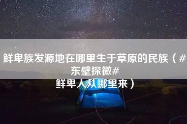 鲜卑族发源地在哪里生于草原的民族（#东壁探微# 鲜卑人从哪里来）