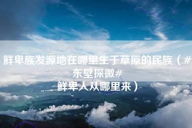 鲜卑族发源地在哪里生于草原的民族（#东壁探微# 鲜卑人从哪里来）