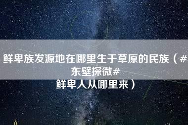 鲜卑族发源地在哪里生于草原的民族（#东壁探微# 鲜卑人从哪里来）