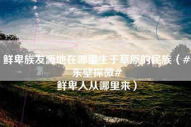 鲜卑族发源地在哪里生于草原的民族（#东壁探微# 鲜卑人从哪里来）