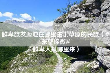 鲜卑族发源地在哪里生于草原的民族（#东壁探微# 鲜卑人从哪里来）