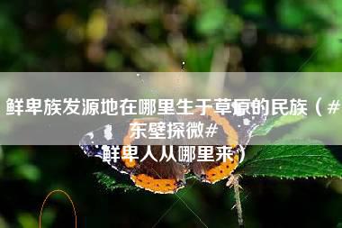 鲜卑族发源地在哪里生于草原的民族（#东壁探微# 鲜卑人从哪里来）