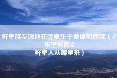 鲜卑族发源地在哪里生于草原的民族（#东壁探微# 鲜卑人从哪里来）