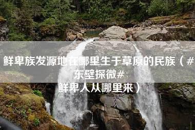 鲜卑族发源地在哪里生于草原的民族（#东壁探微# 鲜卑人从哪里来）