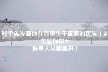 鲜卑族发源地在哪里生于草原的民族（#东壁探微# 鲜卑人从哪里来）