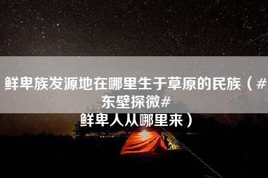 鲜卑族发源地在哪里生于草原的民族（#东壁探微# 鲜卑人从哪里来）