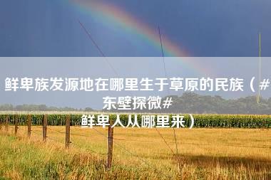 鲜卑族发源地在哪里生于草原的民族（#东壁探微# 鲜卑人从哪里来）