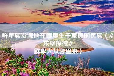 鲜卑族发源地在哪里生于草原的民族（#东壁探微# 鲜卑人从哪里来）