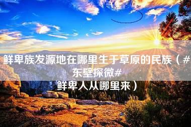 鲜卑族发源地在哪里生于草原的民族（#东壁探微# 鲜卑人从哪里来）