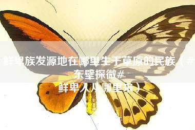 鲜卑族发源地在哪里生于草原的民族（#东壁探微# 鲜卑人从哪里来）