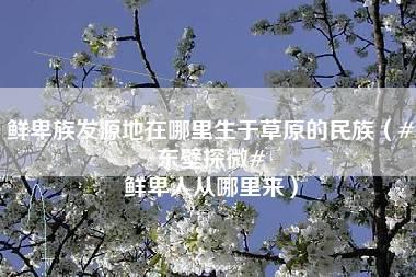 鲜卑族发源地在哪里生于草原的民族（#东壁探微# 鲜卑人从哪里来）