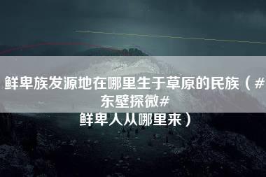 鲜卑族发源地在哪里生于草原的民族（#东壁探微# 鲜卑人从哪里来）