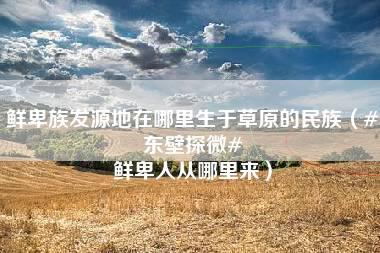 鲜卑族发源地在哪里生于草原的民族（#东壁探微# 鲜卑人从哪里来）