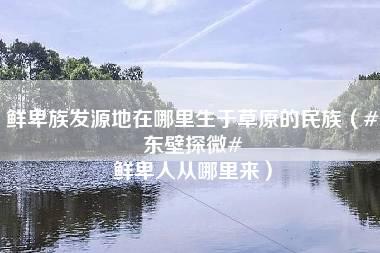 鲜卑族发源地在哪里生于草原的民族（#东壁探微# 鲜卑人从哪里来）