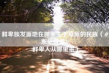 鲜卑族发源地在哪里生于草原的民族（#东壁探微# 鲜卑人从哪里来）