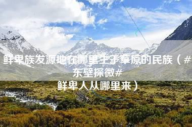 鲜卑族发源地在哪里生于草原的民族（#东壁探微# 鲜卑人从哪里来）