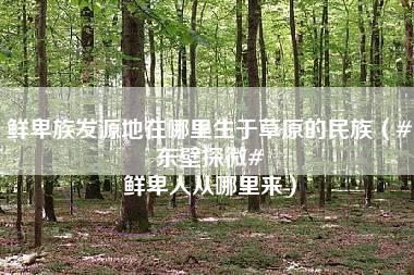 鲜卑族发源地在哪里生于草原的民族（#东壁探微# 鲜卑人从哪里来）