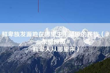 鲜卑族发源地在哪里生于草原的民族（#东壁探微# 鲜卑人从哪里来）