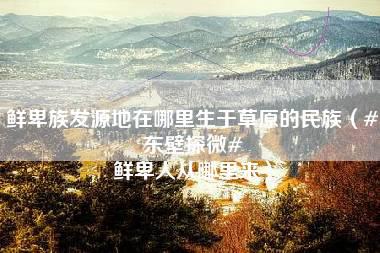 鲜卑族发源地在哪里生于草原的民族（#东壁探微# 鲜卑人从哪里来）