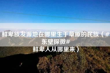 鲜卑族发源地在哪里生于草原的民族（#东壁探微# 鲜卑人从哪里来）