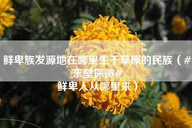 鲜卑族发源地在哪里生于草原的民族（#东壁探微# 鲜卑人从哪里来）