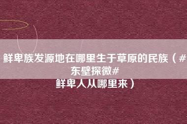 鲜卑族发源地在哪里生于草原的民族（#东壁探微# 鲜卑人从哪里来）